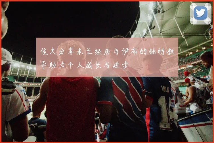 佳夫分享米兰经历与伊布的独特教导助力个人成长与进步