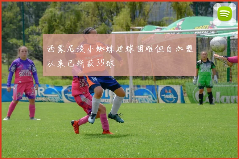 西蒙尼谈小蜘蛛进球困难但自加盟以来已斩获39球
