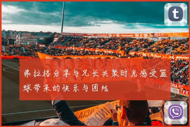 弗拉格分享与兄长共聚时光感受篮球带来的快乐与团结