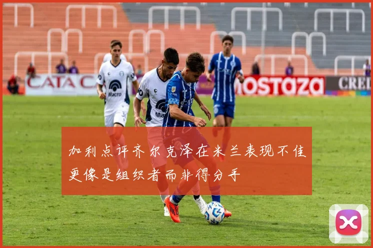 加利点评齐尔克泽在米兰表现不佳更像是组织者而非得分手