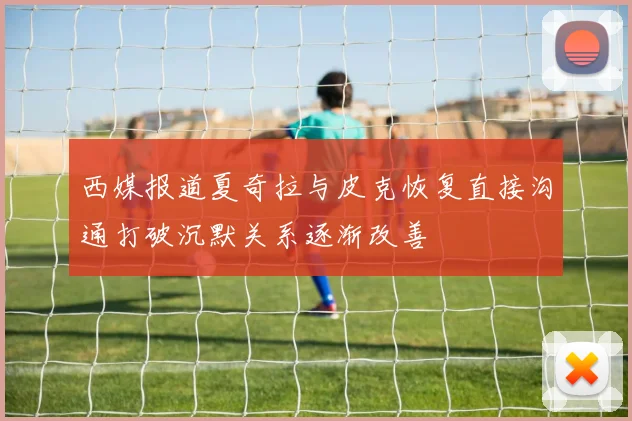 西媒报道夏奇拉与皮克恢复直接沟通打破沉默关系逐渐改善