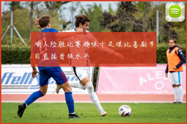湖人险胜比赛趣味十足堪比喜剧节目直接晋级水平