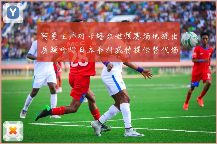 阿曼主帅对卡塔尔世预赛场地提出质疑呼吁日本和科威特提供替代场馆