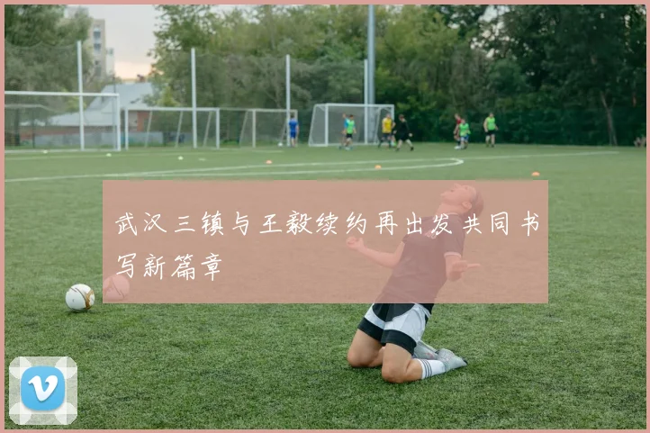 武汉三镇与王毅续约再出发共同书写新篇章