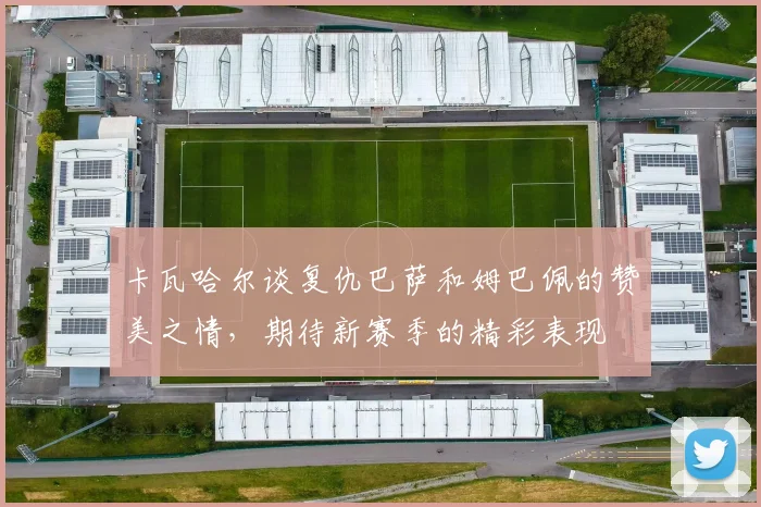 卡瓦哈尔谈复仇巴萨和姆巴佩的赞美之情，期待新赛季的精彩表现