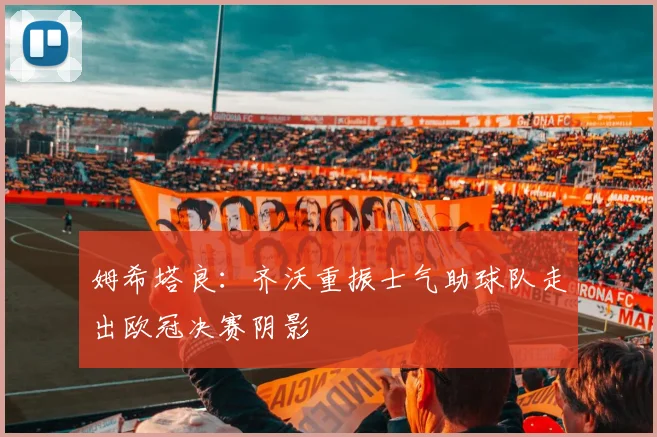 姆希塔良：齐沃重振士气助球队走出欧冠决赛阴影