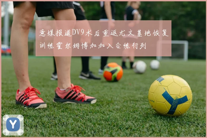 意媒报道DV9术后重返尤文基地恢复训练霍尔姆博加加入合练行列