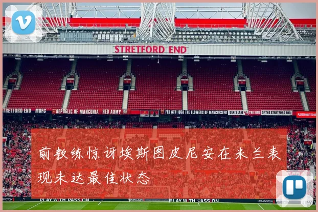 前教练惊讶埃斯图皮尼安在米兰表现未达最佳状态