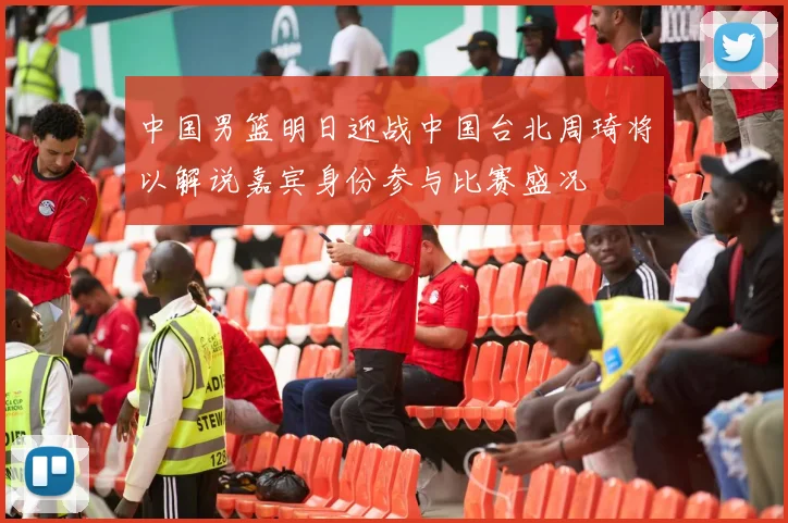 中国男篮明日迎战中国台北周琦将以解说嘉宾身份参与比赛盛况