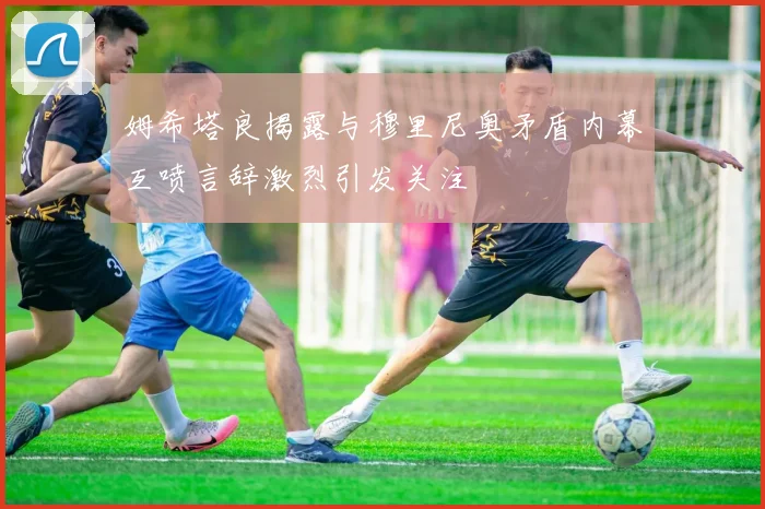 姆希塔良揭露与穆里尼奥矛盾内幕互喷言辞激烈引发关注