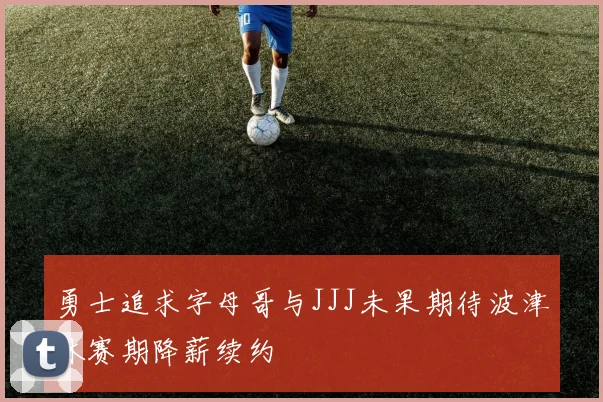 勇士追求字母哥与JJJ未果期待波津休赛期降薪续约