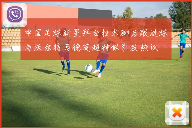 中国足球新星拜合拉木脚后跟进球与沃尔特马德英超神似引发热议
