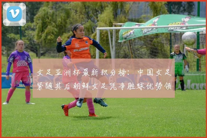 女足亚洲杯最新积分榜：中国女足紧随其后朝鲜女足凭净胜球优势领跑