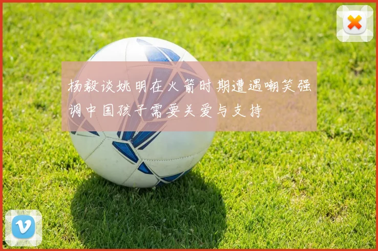 杨毅谈姚明在火箭时期遭遇嘲笑强调中国孩子需要关爱与支持