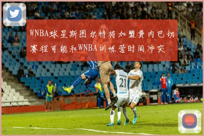 WNBA球星斯图尔特将加盟费内巴切赛程可能和WNBA训练营时间冲突