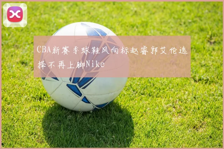 CBA新赛季球鞋风向标赵睿郭艾伦选择不再上脚Nike
