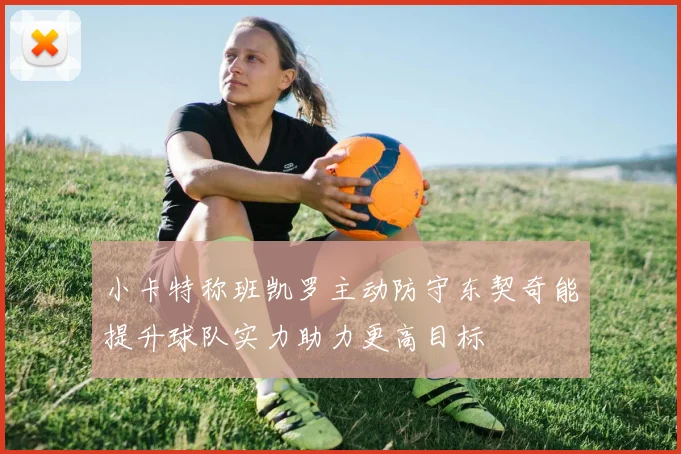 小卡特称班凯罗主动防守东契奇能提升球队实力助力更高目标