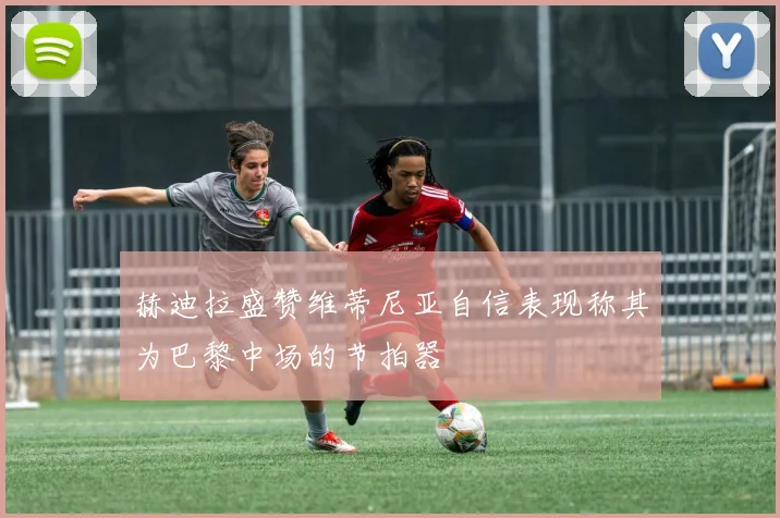 赫迪拉盛赞维蒂尼亚自信表现称其为巴黎中场的节拍器