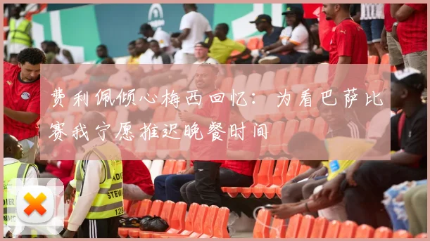 费利佩倾心梅西回忆：为看巴萨比赛我宁愿推迟晚餐时间
