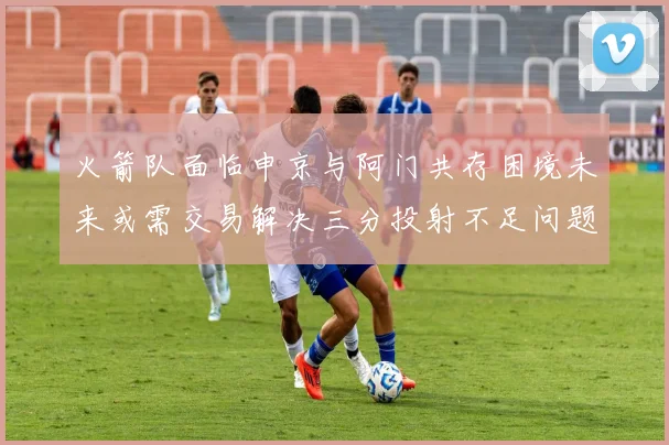 火箭队面临申京与阿门共存困境未来或需交易解决三分投射不足问题