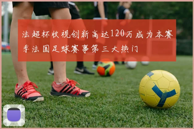 法超杯收视创新高达120万成为本赛季法国足球赛事第三大热门