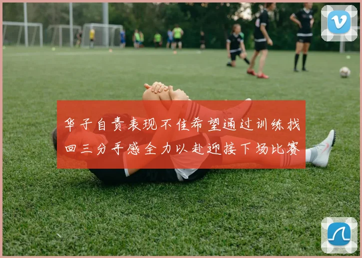 华子自责表现不佳希望通过训练找回三分手感全力以赴迎接下场比赛