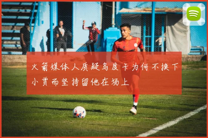 火箭媒体人质疑乌度卡为何不换下小贾而坚持留他在场上