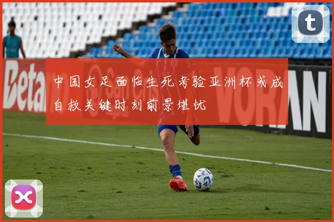 中国女足面临生死考验亚洲杯或成自救关键时刻前景堪忧
