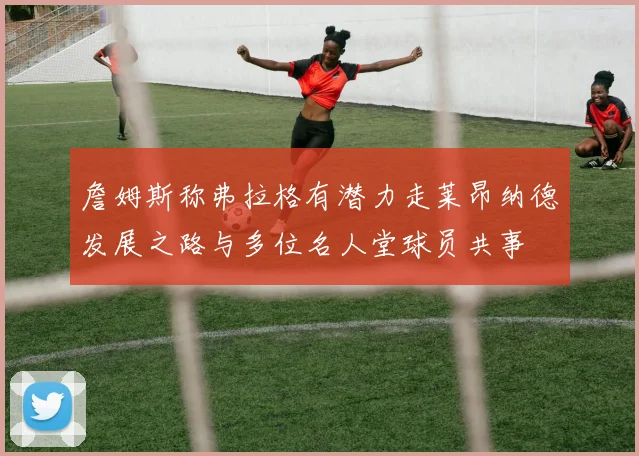 詹姆斯称弗拉格有潜力走莱昂纳德发展之路与多位名人堂球员共事