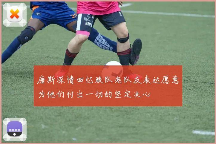 唐斯深情回忆狼队老队友表达愿意为他们付出一切的坚定决心